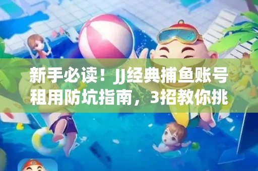 新手必读！JJ经典捕鱼账号租用防坑指南，3招教你挑靠谱服务商